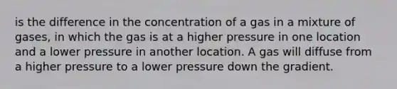 is the difference in the concentration of a gas in a mixture of gases, in which the gas is at a higher pressure in one location and a lower pressure in another location. A gas will diffuse from a higher pressure to a lower pressure down the gradient.