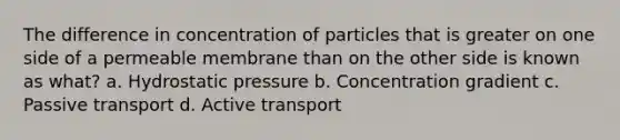 The difference in concentration of particles that is greater on one side of a permeable membrane than on the other side is known as what? a. Hydrostatic pressure b. Concentration gradient c. Passive transport d. Active transport