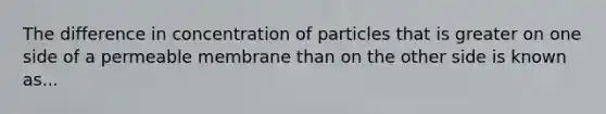 The difference in concentration of particles that is greater on one side of a permeable membrane than on the other side is known as...