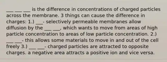 ___ ___ ___ is the difference in concentrations of charged particles across the membrane. 3 things can cause the difference in charges: 1.) ___- selectively permeable membranes allow diffusion by the ___ ___, which wants to move from areas of high particle concentration to areas of low particle concentration. 2.) ___ ___- this allows some materials to move in and out of the cell freely 3.) ___ ___- charged particles are attracted to opposite charges. a negative area attracts a positive ion and vice versa.