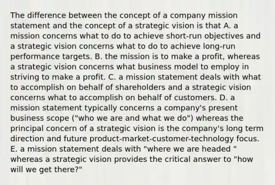 The difference between the concept of a company mission statement and the concept of a strategic vision is that A. a mission concerns what to do to achieve short-run objectives and a strategic vision concerns what to do to achieve long-run performance targets. B. the mission is to make a profit, whereas a strategic vision concerns what business model to employ in striving to make a profit. C. a mission statement deals with what to accomplish on behalf of shareholders and a strategic vision concerns what to accomplish on behalf of customers. D. a mission statement typically concerns a company's present business scope ("who we are and what we do") whereas the principal concern of a strategic vision is the company's long term direction and future product-market-customer-technology focus. E. a mission statement deals with "where we are headed " whereas a strategic vision provides the critical answer to "how will we get there?"