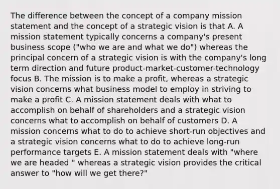 The difference between the concept of a company mission statement and the concept of a strategic vision is that A. A mission statement typically concerns a company's present business scope ("who we are and what we do") whereas the principal concern of a strategic vision is with the company's long term direction and future product-market-customer-technology focus B. The mission is to make a profit, whereas a strategic vision concerns what business model to employ in striving to make a profit C. A mission statement deals with what to accomplish on behalf of shareholders and a strategic vision concerns what to accomplish on behalf of customers D. A mission concerns what to do to achieve short-run objectives and a strategic vision concerns what to do to achieve long-run performance targets E. A mission statement deals with "where we are headed " whereas a strategic vision provides the critical answer to "how will we get there?"