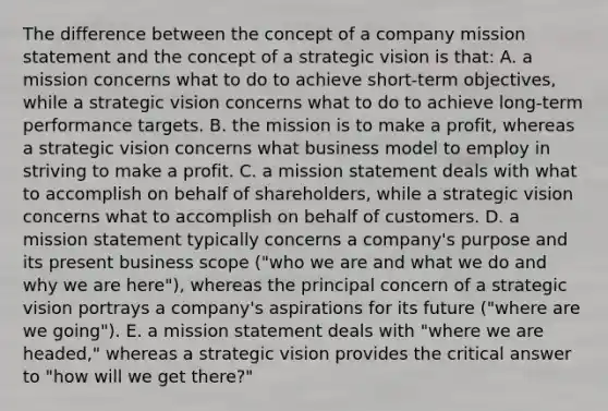 The difference between the concept of a company mission statement and the concept of a strategic vision is that: A. a mission concerns what to do to achieve short-term objectives, while a strategic vision concerns what to do to achieve long-term performance targets. B. the mission is to make a profit, whereas a strategic vision concerns what business model to employ in striving to make a profit. C. a mission statement deals with what to accomplish on behalf of shareholders, while a strategic vision concerns what to accomplish on behalf of customers. D. a mission statement typically concerns a company's purpose and its present business scope ("who we are and what we do and why we are here"), whereas the principal concern of a strategic vision portrays a company's aspirations for its future ("where are we going"). E. a mission statement deals with "where we are headed," whereas a strategic vision provides the critical answer to "how will we get there?"