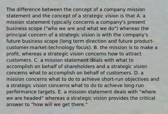 The difference between the concept of a company mission statement and the concept of a strategic vision is that A. a mission statement typically concerns a company's present business scope ("who we are and what we do") whereas the principal concern of a strategic vision is with the company's future business scope (long term direction and future product-customer-market-technology focus). B. the mission is to make a profit, whereas a strategic vision concerns how to attract customers. C. a mission statement deals with what to accomplish on behalf of shareholders and a strategic vision concerns what to accomplish on behalf of customers. D. a mission concerns what to do to achieve short-run objectives and a strategic vision concerns what to do to achieve long-run performance targets. E. a mission statement deals with "where we are headed" whereas a strategic vision provides the critical answer to "how will we get there."