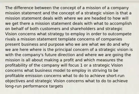 The difference between the concept of a mission of a company mission statement and the concept of a strategic vision is that a mission statement deals with where we are headed to how will we get there a mission statement deals with what to accomplish on behalf of both customers and shareholders and strategic Vision concerns what strategy to employ in order to outcompete rivals a mission statement template concerns of companies present business and purpose who we are what we do and why we are here where is the principal concern of a strategic vision is with the company's future direction and where we are going the mission is all about making a profit and which measures the profitability of the company will focus 1 or a strategic Vision concerns what business model to employ in striving to be profitable emission concerns what to do to achieve short-run objectives and strategic Vision concerns what to do to achieve long-run performance targets