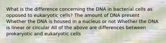 What is the difference concerning the DNA in bacterial cells as opposed to eukaryotic cells? The amount of DNA present Whether the DNA is housed in a nucleus or not Whether the DNA is linear or circular All of the above are differences between prokaryotic and eukaryotic cells