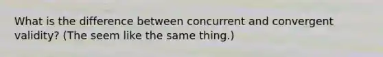 What is the difference between concurrent and convergent validity? (The seem like the same thing.)