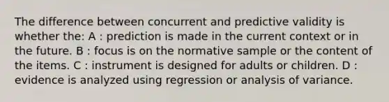 The difference between concurrent and predictive validity is whether the: A : prediction is made in the current context or in the future. B : focus is on the normative sample or the content of the items. C : instrument is designed for adults or children. D : evidence is analyzed using regression or analysis of variance.