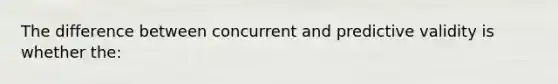 The difference between concurrent and predictive validity is whether the: