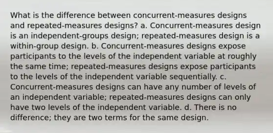 What is the difference between concurrent-measures designs and repeated-measures designs? a. Concurrent-measures design is an independent-groups design; repeated-measures design is a within-group design. b. Concurrent-measures designs expose participants to the levels of the independent variable at roughly the same time; repeated-measures designs expose participants to the levels of the independent variable sequentially. c. Concurrent-measures designs can have any number of levels of an independent variable; repeated-measures designs can only have two levels of the independent variable. d. There is no difference; they are two terms for the same design.