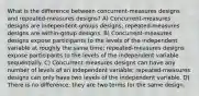 What is the difference between concurrent-measures designs and repeated-measures designs? A) Concurrent-measures designs are independent-groups designs; repeated-measures designs are within-group designs. B) Concurrent-measures designs expose participants to the levels of the independent variable at roughly the same time; repeated-measures designs expose participants to the levels of the independent variable sequentially. C) Concurrent-measures designs can have any number of levels of an independent variable; repeated-measures designs can only have two levels of the independent variable. D) There is no difference; they are two terms for the same design.