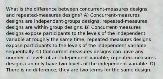 What is the difference between concurrent-measures designs and repeated-measures designs? A) Concurrent-measures designs are independent-groups designs; repeated-measures designs are within-group designs. B) Concurrent-measures designs expose participants to the levels of the independent variable at roughly the same time; repeated-measures designs expose participants to the levels of the independent variable sequentially. C) Concurrent-measures designs can have any number of levels of an independent variable; repeated-measures designs can only have two levels of the independent variable. D) There is no difference; they are two terms for the same design.