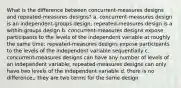 What is the difference between concurrent-measures designs and repeated-measures designs? a. concurrent-measures design is an independent-groups design; repeated-measures design is a within-groups design b. concurrent-measures designs expose participants to the levels of the independent variable at roughly the same time; repeated-measures designs expose participants to the levels of the independent variable sequentially c. concurrent-measures designs can have any number of levels of an independent variable; repeated-measures designs can only have two levels of the independent variable d. there is no difference,; they are two terms for the same design