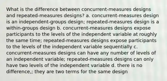 What is the difference between concurrent-measures designs and repeated-measures designs? a. concurrent-measures design is an independent-groups design; repeated-measures design is a within-groups design b. concurrent-measures designs expose participants to the levels of the independent variable at roughly the same time; repeated-measures designs expose participants to the levels of the independent variable sequentially c. concurrent-measures designs can have any number of levels of an independent variable; repeated-measures designs can only have two levels of the independent variable d. there is no difference,; they are two terms for the same design