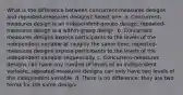 What is the difference between concurrent-measures designs and repeated-measures designs? Select one: a. Concurrent-measures design is an independent-groups design; repeated-measures design is a within-group design. b. Concurrent-measures designs expose participants to the levels of the independent variable at roughly the same time; repeated-measures designs expose participants to the levels of the independent variable sequentially. c. Concurrent-measures designs can have any number of levels of an independent variable; repeated-measures designs can only have two levels of the independent variable. d. There is no difference; they are two terms for the same design.