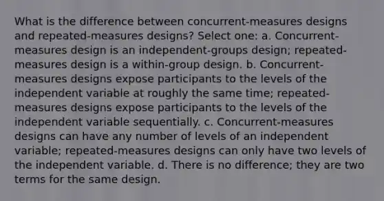 What is the difference between concurrent-measures designs and repeated-measures designs? Select one: a. Concurrent-measures design is an independent-groups design; repeated-measures design is a within-group design. b. Concurrent-measures designs expose participants to the levels of the independent variable at roughly the same time; repeated-measures designs expose participants to the levels of the independent variable sequentially. c. Concurrent-measures designs can have any number of levels of an independent variable; repeated-measures designs can only have two levels of the independent variable. d. There is no difference; they are two terms for the same design.