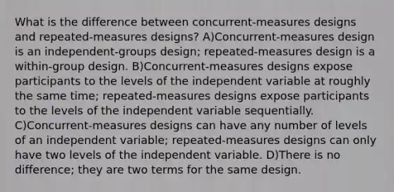 What is the difference between concurrent-measures designs and repeated-measures designs? A)Concurrent-measures design is an independent-groups design; repeated-measures design is a within-group design. B)Concurrent-measures designs expose participants to the levels of the independent variable at roughly the same time; repeated-measures designs expose participants to the levels of the independent variable sequentially. C)Concurrent-measures designs can have any number of levels of an independent variable; repeated-measures designs can only have two levels of the independent variable. D)There is no difference; they are two terms for the same design.