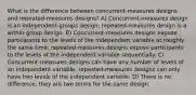 What is the difference between concurrent-measures designs and repeated-measures designs? A) Concurrent-measures design is an independent-groups design; repeated-measures design is a within-group design. B) Concurrent-measures designs expose participants to the levels of the independent variable at roughly the same time; repeated-measures designs expose participants to the levels of the independent variable sequentially. C) Concurrent-measures designs can have any number of levels of an independent variable; repeated-measures designs can only have two levels of the independent variable. D) There is no difference; they are two terms for the same design.