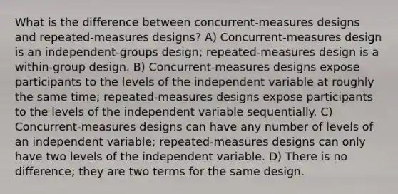 What is the difference between concurrent-measures designs and repeated-measures designs? A) Concurrent-measures design is an independent-groups design; repeated-measures design is a within-group design. B) Concurrent-measures designs expose participants to the levels of the independent variable at roughly the same time; repeated-measures designs expose participants to the levels of the independent variable sequentially. C) Concurrent-measures designs can have any number of levels of an independent variable; repeated-measures designs can only have two levels of the independent variable. D) There is no difference; they are two terms for the same design.