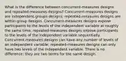 What is the difference between concurrent-measures designs and repeated-measures designs? Concurrent-measures designs are independent-groups designs; repeated-measures designs are within-group designs. Concurrent-measures designs expose participants to the levels of the independent variable at roughly the same time; repeated-measures designs expose participants to the levels of the independent variable sequentially. Concurrent-measures designs can have any number of levels of an independent variable; repeated-measures designs can only have two levels of the independent variable. There is no difference; they are two terms for the same design.