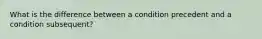 What is the difference between a condition precedent and a condition subsequent?