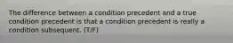 The difference between a condition precedent and a true condition precedent is that a condition precedent is really a condition subsequent. (T/F)