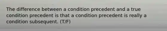 The difference between a condition precedent and a true condition precedent is that a condition precedent is really a condition subsequent. (T/F)