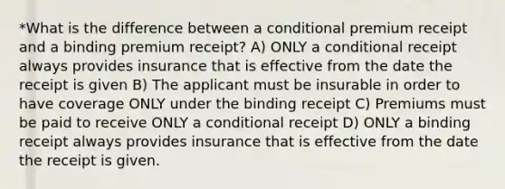 *What is the difference between a conditional premium receipt and a binding premium receipt? A) ONLY a conditional receipt always provides insurance that is effective from the date the receipt is given B) The applicant must be insurable in order to have coverage ONLY under the binding receipt C) Premiums must be paid to receive ONLY a conditional receipt D) ONLY a binding receipt always provides insurance that is effective from the date the receipt is given.