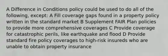 A Difference in Conditions policy could be used to do all of the following, except: A Fill coverage gaps found in a property policy written in the standard market B Supplement FAIR Plan policies to provide more comprehensive coverages C Provide coverage for catastrophic perils, like earthquake and flood D Provide standard fire policy coverages to high-risk insureds who are unable to obtain property insurance