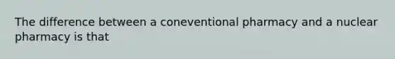 The difference between a coneventional pharmacy and a nuclear pharmacy is that