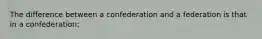 The difference between a confederation and a federation is that in a confederation: