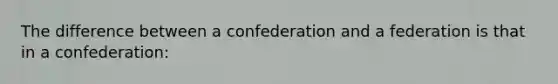 The difference between a confederation and a federation is that in a confederation: