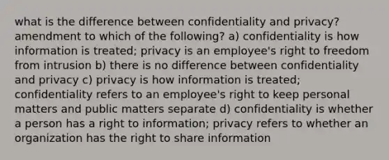 what is the difference between confidentiality and privacy? amendment to which of the following? a) confidentiality is how information is treated; privacy is an employee's right to freedom from intrusion b) there is no difference between confidentiality and privacy c) privacy is how information is treated; confidentiality refers to an employee's right to keep personal matters and public matters separate d) confidentiality is whether a person has a right to information; privacy refers to whether an organization has the right to share information