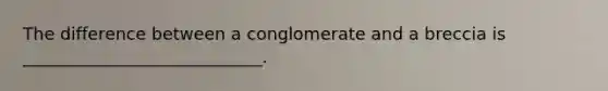 The difference between a conglomerate and a breccia is ____________________________.
