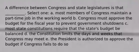 A difference between Congress and state legislatures is that __________. Select one: a. most members of Congress maintain a part-time job in the working world b. Congress must approve the budget for the fiscal year to prevent government shutdowns c. most state constitutions require that the state's budget be balanced d. the Constitution limits the days and weeks that Congress may meet e. the President is authorized to approve the budget if Congress fails to do so