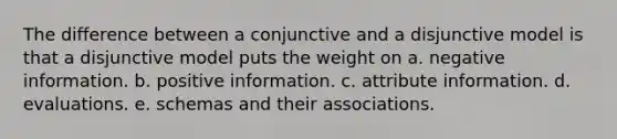 The difference between a conjunctive and a disjunctive model is that a disjunctive model puts the weight on a. negative information. b. positive information. c. attribute information. d. evaluations. e. schemas and their associations.