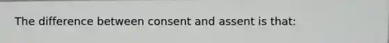 The difference between consent and assent is that: