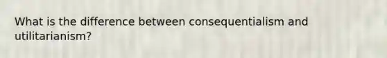What is the difference between consequentialism and utilitarianism?