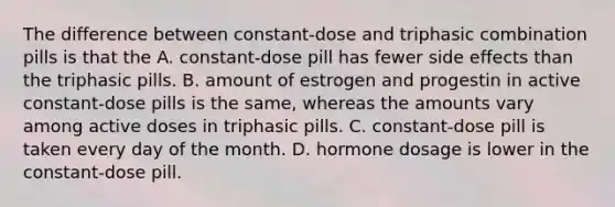 The difference between constant-dose and triphasic combination pills is that the A. constant-dose pill has fewer side effects than the triphasic pills. B. amount of estrogen and progestin in active constant-dose pills is the same, whereas the amounts vary among active doses in triphasic pills. C. constant-dose pill is taken every day of the month. D. hormone dosage is lower in the constant-dose pill.