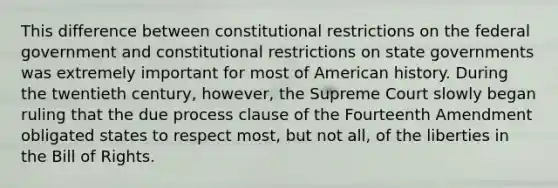 This difference between constitutional restrictions on the federal government and constitutional restrictions on state governments was extremely important for most of American history. During the twentieth century, however, the Supreme Court slowly began ruling that the due process clause of the Fourteenth Amendment obligated states to respect most, but not all, of the liberties in the Bill of Rights.