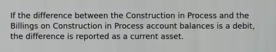 If the difference between the Construction in Process and the Billings on Construction in Process account balances is a debit, the difference is reported as a current asset.