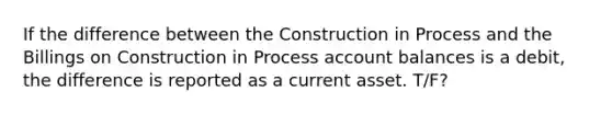 If the difference between the Construction in Process and the Billings on Construction in Process account balances is a debit, the difference is reported as a current asset. T/F?