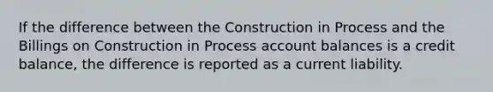 If the difference between the Construction in Process and the Billings on Construction in Process account balances is a credit balance, the difference is reported as a current liability.