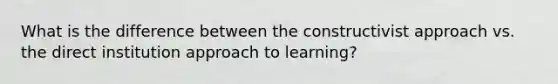 What is the difference between the constructivist approach vs. the direct institution approach to learning?