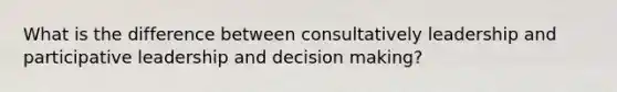 What is the difference between consultatively leadership and participative leadership and decision making?