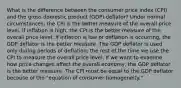 What is the difference between the consumer price index (CPI) and the gross domestic product (GDP) deflator? Under normal circumstances, the CPI is the better measure of the overall price level. If inflation is high, the CPI is the better measure of the overall price level; if inflation is low or deflation is occurring, the GDP deflator is the better measure. The GDP deflator is used only during periods of deflation; the rest of the time we use the CPI to measure the overall price level. If we want to examine how price changes affect the overall economy, the GDP deflator is the better measure. The CPI must be equal to the GDP deflator because of the "equation of consumer homogeneity."