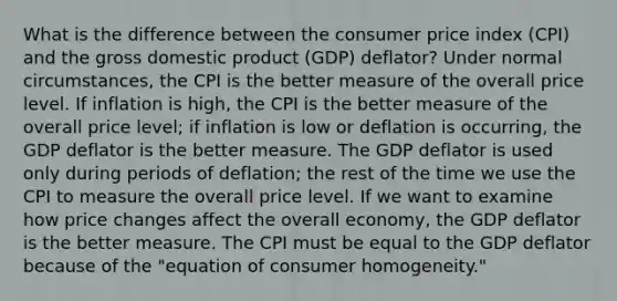 What is the difference between the consumer price index (CPI) and the gross domestic product (GDP) deflator? Under normal circumstances, the CPI is the better measure of the overall price level. If inflation is high, the CPI is the better measure of the overall price level; if inflation is low or deflation is occurring, the GDP deflator is the better measure. The GDP deflator is used only during periods of deflation; the rest of the time we use the CPI to measure the overall price level. If we want to examine how price changes affect the overall economy, the GDP deflator is the better measure. The CPI must be equal to the GDP deflator because of the "equation of consumer homogeneity."