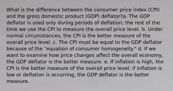 What is the difference between the consumer price index (CPI) and the gross domestic product (GDP) deflator?a. The GDP deflator is used only during periods of deflation; the rest of the time we use the CPI to measure the overall price level. b. Under normal circumstances, the CPI is the better measure of the overall price level. c. The CPI must be equal to the GDP deflator because of the "equation of consumer homogeneity." d. If we want to examine how price changes affect the overall economy, the GDP deflator is the better measure. e. If inflation is high, the CPI is the better measure of the overall price level; if inflation is low or deflation is occurring, the GDP deflator is the better measure.