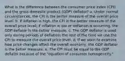 What is the difference between the consumer price index (CPI) and the gross domestic product (GDP) deflator? a. Under normal circumstances, the CPI is the better measure of the overall price level. b. If inflation is high, the CPI is the better measure of the overall price level; if inflation is low or deflation is occurring, the GDP deflator is the better measure. c. The GDP deflator is used only during periods of deflation; the rest of the time we use the CPI to measure the overall price level. d. If we want to examine how price changes affect the overall economy, the GDP deflator is the better measure. e. The CPI must be equal to the GDP deflator because of the "equation of consumer homogeneity."