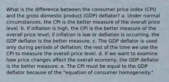 What is the difference between the consumer price index (CPI) and the gross domestic product (GDP) deflator? a. Under normal circumstances, the CPI is the better measure of the overall price level. b. If inflation is high, the CPI is the better measure of the overall price level; if inflation is low or deflation is occurring, the GDP deflator is the better measure. c. The GDP deflator is used only during periods of deflation; the rest of the time we use the CPI to measure the overall price level. d. If we want to examine how price changes affect the overall economy, the GDP deflator is the better measure. e. The CPI must be equal to the GDP deflator because of the "equation of consumer homogeneity."